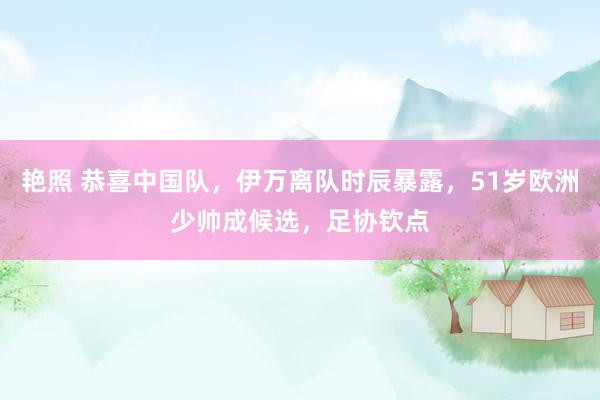 艳照 恭喜中国队，伊万离队时辰暴露，51岁欧洲少帅成候选，足协钦点